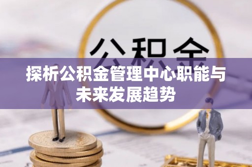 桂平探析公积金管理中心职能与未来发展趋势
