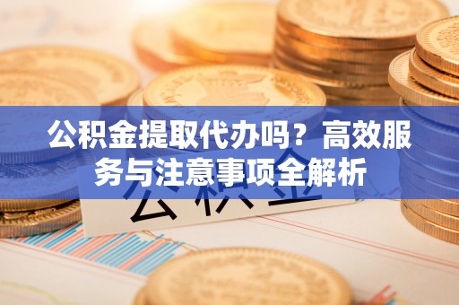 桂平公积金提取代办吗？高效服务与注意事项全解析