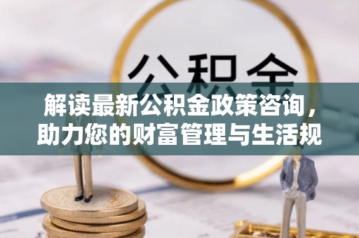 桂平解读最新公积金政策咨询，助力您的财富管理与生活规划