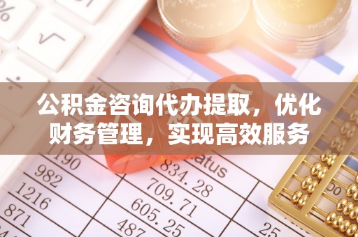 桂平公积金咨询代办提取，优化财务管理，实现高效服务