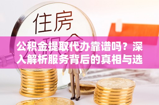 桂平公积金提取代办靠谱吗？深入解析服务背后的真相与选择指南