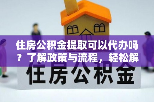 桂平住房公积金提取可以代办吗？了解政策与流程，轻松解决疑惑