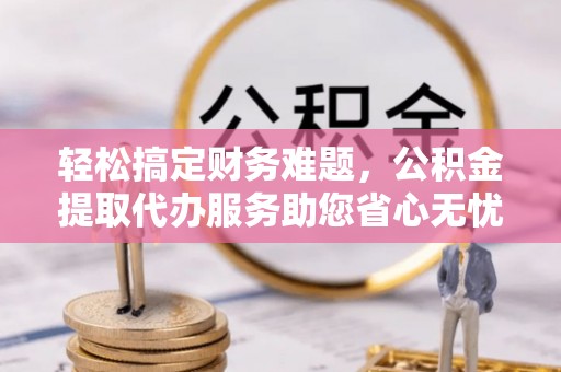 桂平轻松搞定财务难题，公积金提取代办服务助您省心无忧