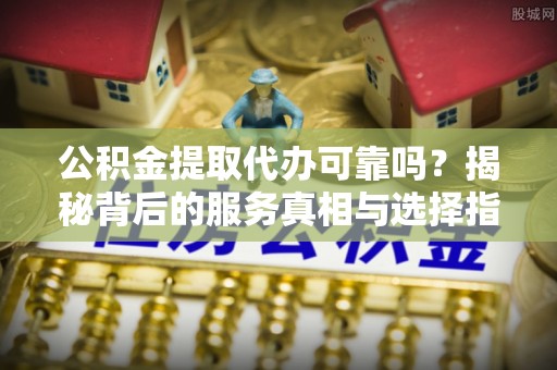 桂平公积金提取代办可靠吗？揭秘背后的服务真相与选择指南