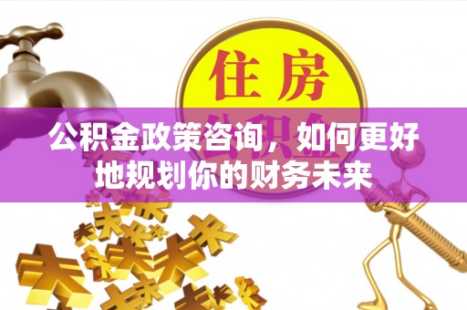 桂平公积金政策咨询，如何更好地规划你的财务未来