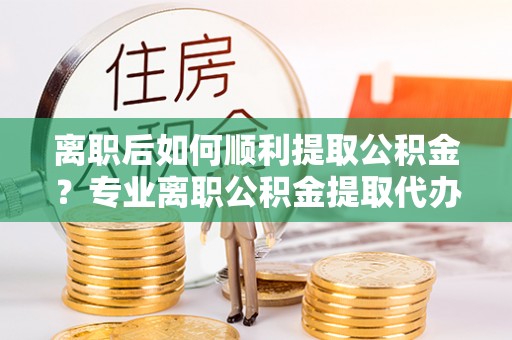桂平离职后如何顺利提取公积金？专业离职公积金提取代办服务指南