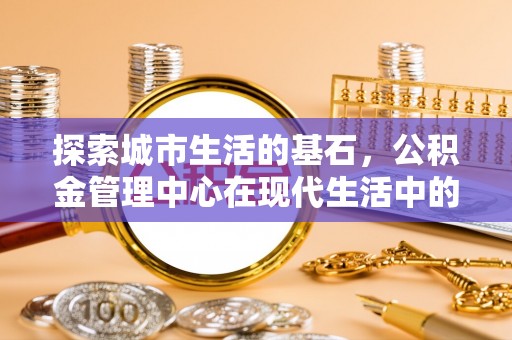 桂平探索城市生活的基石，公积金管理中心在现代生活中的重要角色