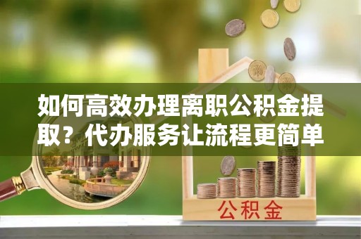 桂平如何高效办理离职公积金提取？代办服务让流程更简单