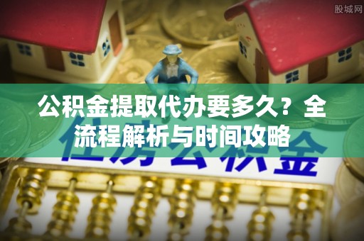桂平公积金提取代办要多久？全流程解析与时间攻略
