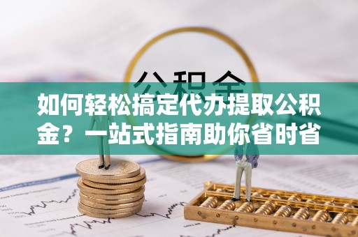 桂平如何轻松搞定代办提取公积金？一站式指南助你省时省心