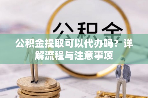 桂平公积金提取可以代办吗？详解流程与注意事项