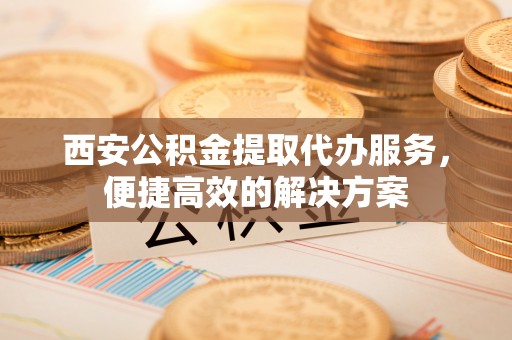 桂平西安公积金提取代办服务，便捷高效的解决方案