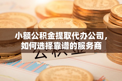 桂平小额公积金提取代办公司，如何选择靠谱的服务商