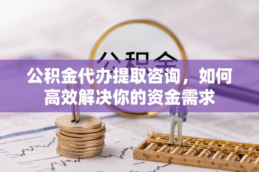 桂平公积金代办提取咨询，如何高效解决你的资金需求