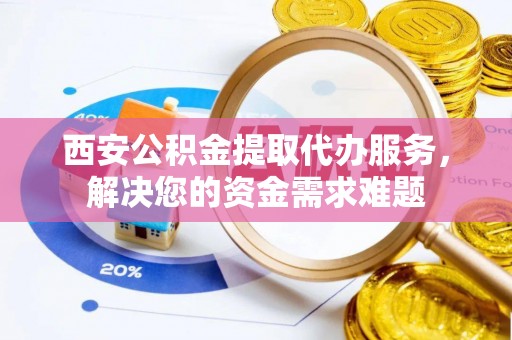 桂平西安公积金提取代办服务，解决您的资金需求难题