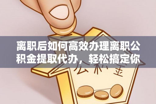 桂平离职后如何高效办理离职公积金提取代办，轻松搞定你的公积金