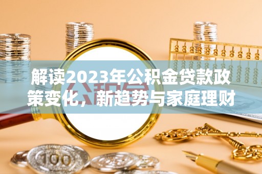 桂平解读2023年公积金贷款政策变化，新趋势与家庭理财规划