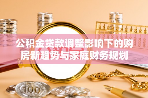 桂平公积金贷款调整影响下的购房新趋势与家庭财务规划