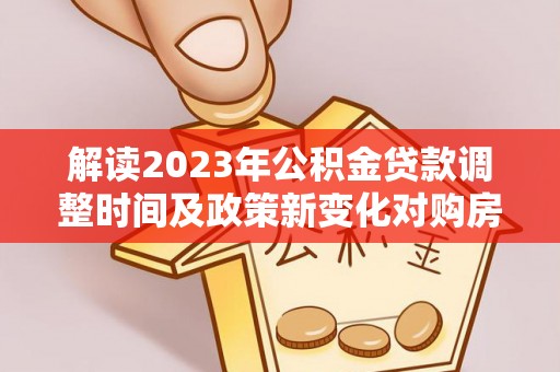 桂平解读2023年公积金贷款调整时间及政策新变化对购房的影响