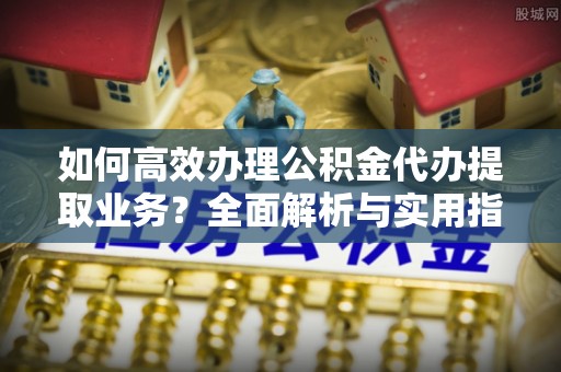 桂平如何高效办理公积金代办提取业务？全面解析与实用指南