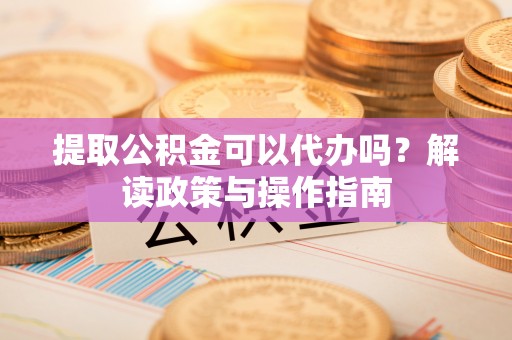 桂平提取公积金可以代办吗？解读政策与操作指南
