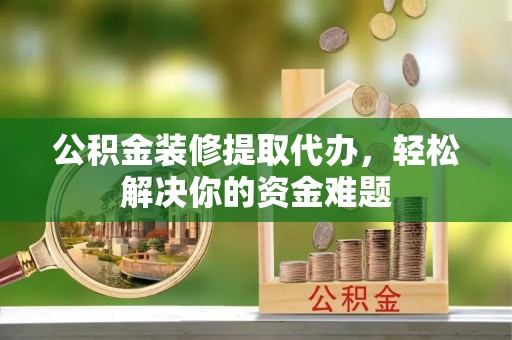 桂平公积金装修提取代办，轻松解决你的资金难题