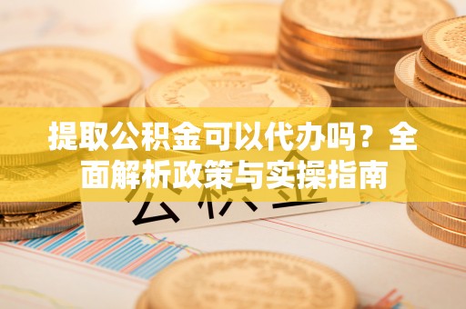 桂平提取公积金可以代办吗？全面解析政策与实操指南