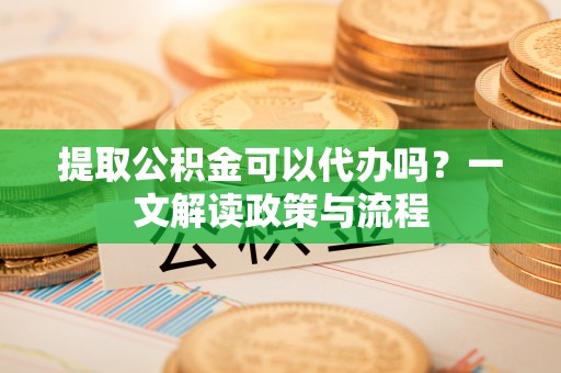 桂平提取公积金可以代办吗？一文解读政策与流程