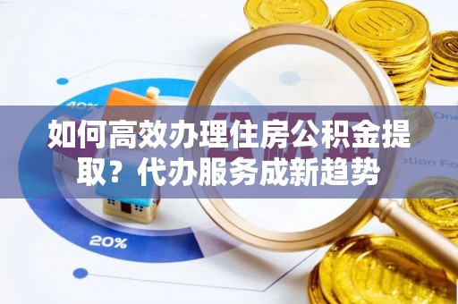 桂平如何高效办理住房公积金提取？代办服务成新趋势