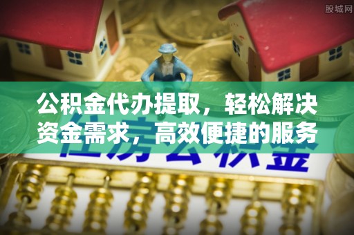 桂平公积金代办提取，轻松解决资金需求，高效便捷的服务选择