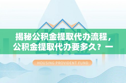 桂平揭秘公积金提取代办流程，公积金提取代办要多久？一文读懂