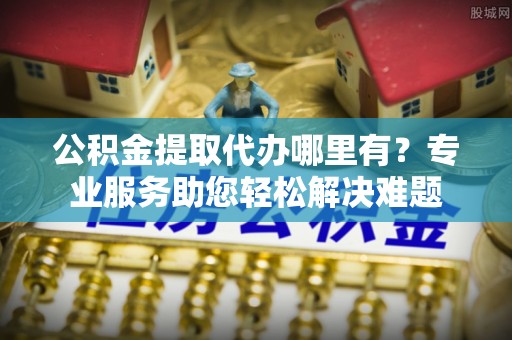 桂平公积金提取代办哪里有？专业服务助您轻松解决难题