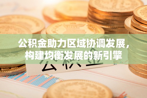 桂平公积金助力区域协调发展，构建均衡发展的新引擎