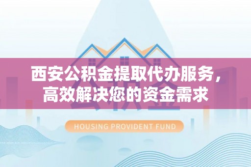 桂平西安公积金提取代办服务，高效解决您的资金需求