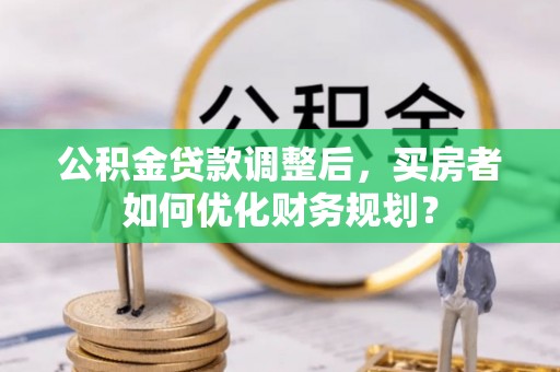 桂平公积金贷款调整后，买房者如何优化财务规划？
