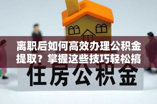 桂平离职后如何高效办理公积金提取？掌握这些技巧轻松搞定