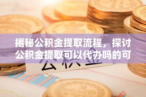 桂平揭秘公积金提取流程，探讨公积金提取可以代办吗的可行性与注意事项