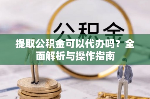 桂平提取公积金可以代办吗？全面解析与操作指南