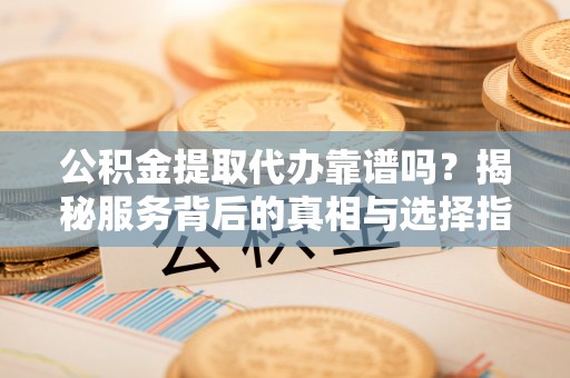 桂平公积金提取代办靠谱吗？揭秘服务背后的真相与选择指南