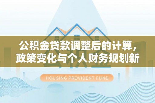 桂平公积金贷款调整后的计算，政策变化与个人财务规划新思路