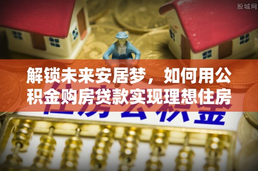 桂平解锁未来安居梦，如何用公积金购房贷款实现理想住房计划