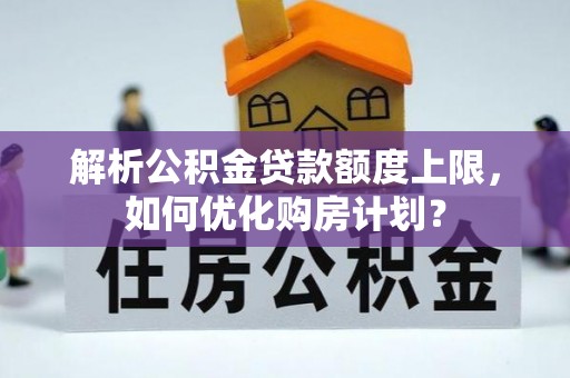 桂平解析公积金贷款额度上限，如何优化购房计划？