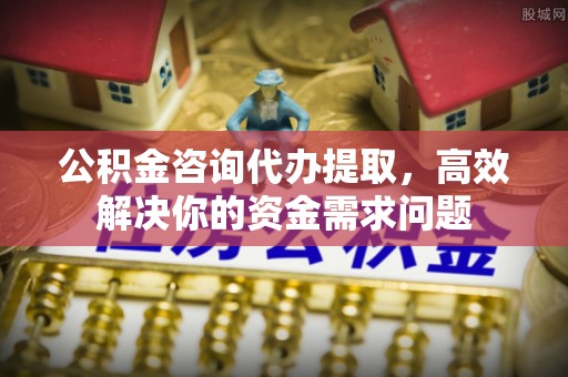 桂平公积金咨询代办提取，高效解决你的资金需求问题