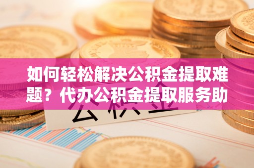 桂平如何轻松解决公积金提取难题？代办公积金提取服务助您一臂之力