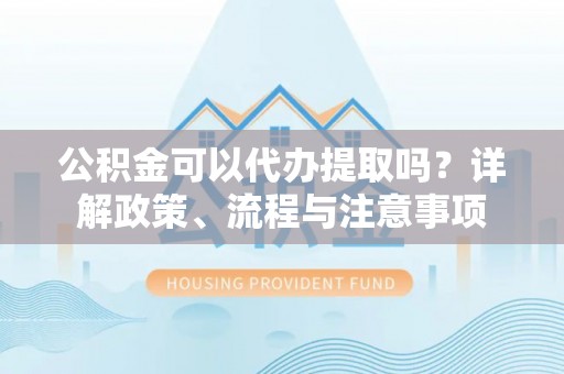 桂平公积金可以代办提取吗？详解政策、流程与注意事项