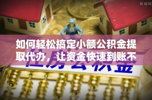 桂平如何轻松搞定小额公积金提取代办，让资金快速到账不是梦