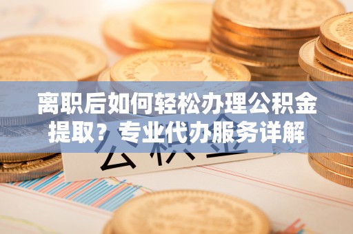 桂平离职后如何轻松办理公积金提取？专业代办服务详解