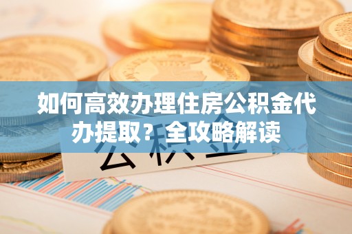 桂平如何高效办理住房公积金代办提取？全攻略解读