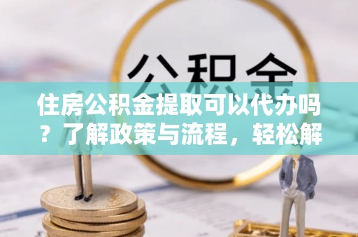 桂平住房公积金提取可以代办吗？了解政策与流程，轻松解决疑惑