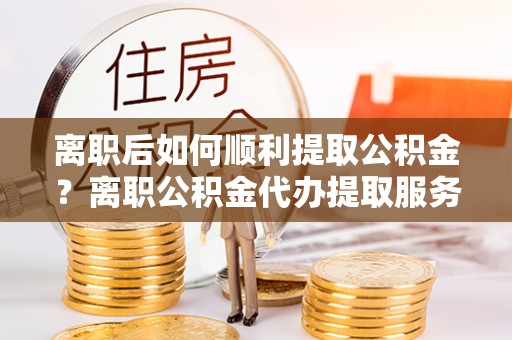 桂平离职后如何顺利提取公积金？离职公积金代办提取服务助力无忧办理